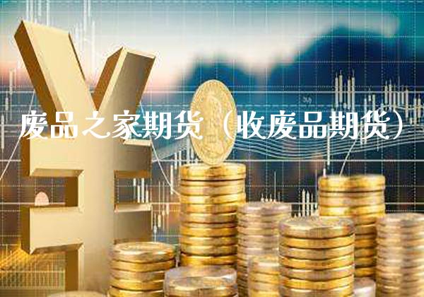 废品之家期货（收废品期货）_https://www.xmqjcw.com_期货直播室_第1张