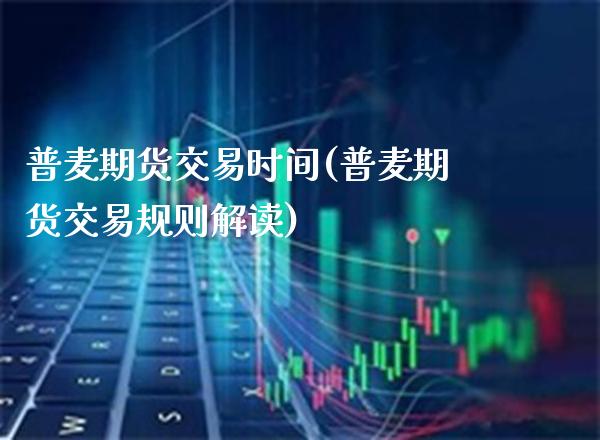 普麦期货交易时间(普麦期货交易规则解读)_https://www.xmqjcw.com_期货投资_第1张