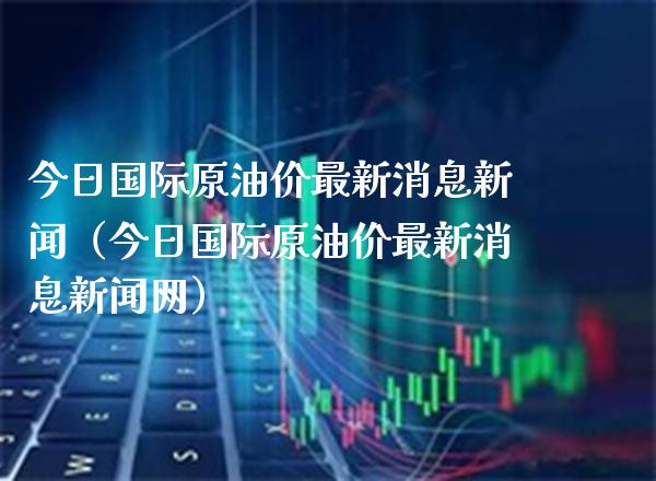 今日国际原油价最新消息新闻（今日国际原油价最新消息新闻网）_https://www.xmqjcw.com_期货投资_第1张