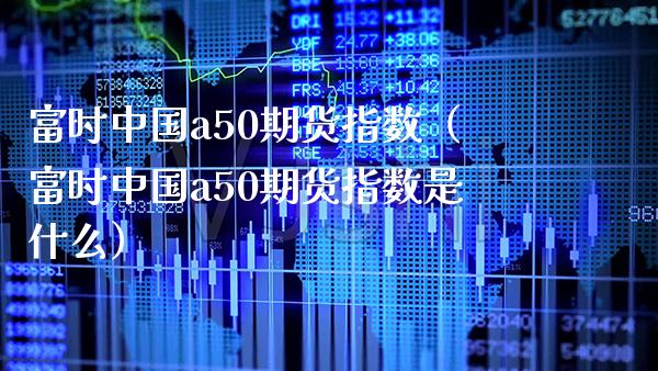 富时中国a50期货指数（富时中国a50期货指数是什么）_https://www.xmqjcw.com_期货投资_第1张