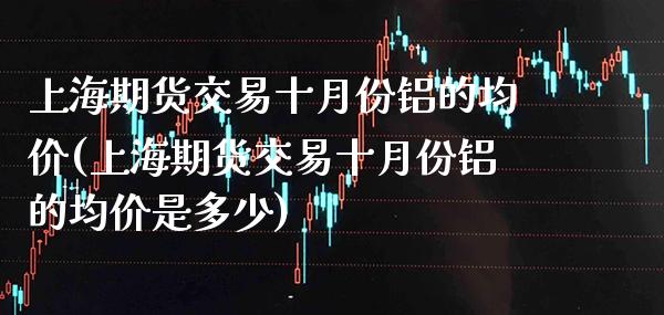 上海期货交易十月份铝的**(上海期货交易十月份铝的**是多少)_https://www.xmqjcw.com_期货开户_第1张