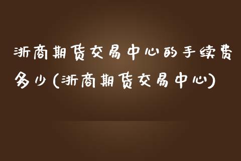 浙商期货交易中心的手续费多少(浙商期货交易中心)_https://www.xmqjcw.com_期货投资_第1张