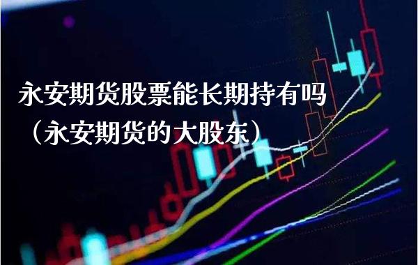 永安期货股票能长期持有吗（永安期货的大股东）_https://www.xmqjcw.com_期货投资_第1张