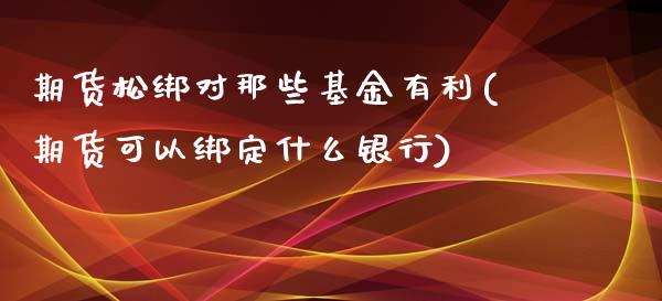 期货松绑对那些基金有利(期货可以绑定什么银行)_https://www.xmqjcw.com_期货投资_第1张