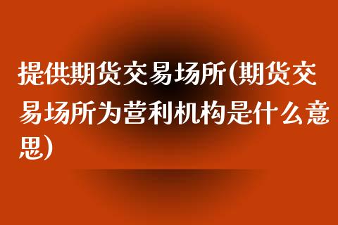 提供期货交易场所(期货交易场所为营利机构是什么意思)_https://www.xmqjcw.com_期货百科_第1张