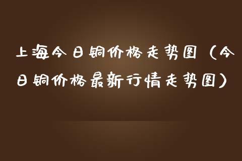 上海今日铜价格走势图（今日铜价格最新行情走势图）_https://www.xmqjcw.com_期货直播室_第1张