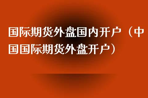 国际期货外盘国内开户（中国国际期货外盘开户）_https://www.xmqjcw.com_期货直播室_第1张