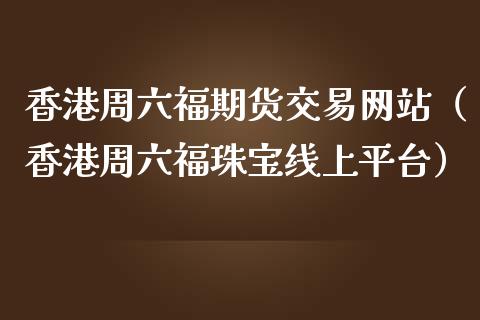 香港周六福期货交易网站（香港周六福珠宝线上平台）_https://www.xmqjcw.com_期货直播室_第1张