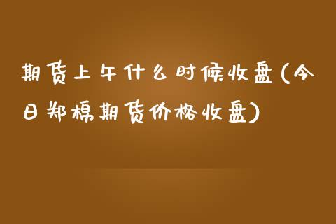 期货上午什么时候收盘(今日郑棉期货价格收盘)_https://www.xmqjcw.com_期货百科_第1张