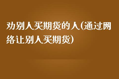 劝别人买期货的人(通过网络让别人买期货)_https://www.xmqjcw.com_股票投资_第1张