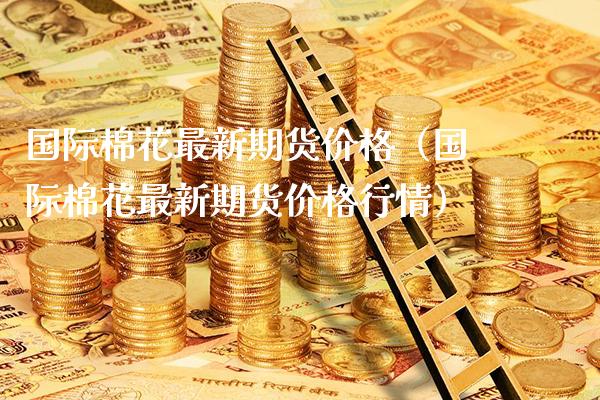 国际棉花最新期货价格（国际棉花最新期货价格行情）_https://www.xmqjcw.com_期货投资_第1张