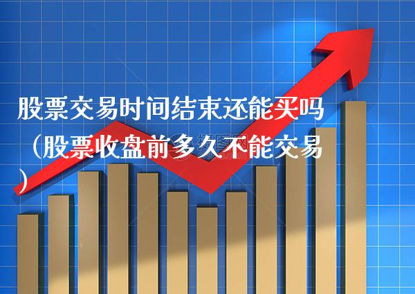 股票交易时间结束还能买吗（股票收盘前多久不能交易）_https://www.xmqjcw.com_期货投资_第1张