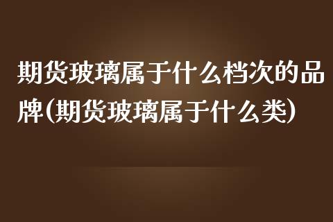 期货玻璃属于什么档次的品牌(期货玻璃属于什么类)_https://www.xmqjcw.com_期货百科_第1张