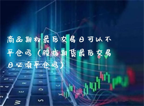 商品期权最后交易日可以不平仓吗（股指期货最后交易日必须平仓吗）_https://www.xmqjcw.com_期货行情_第1张