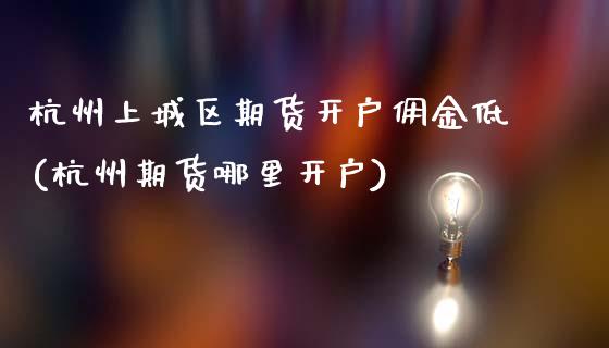 杭州上城区期货开户佣金低(杭州期货哪里开户)_基金理财_第1张_秦聚理财 杭州上城区期货开户佣金低(杭州期货哪里开户)_https://www.xmqjcw.com_基金理财_第1张