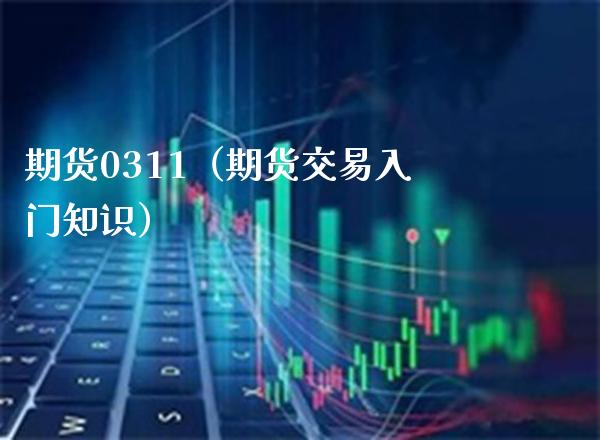 期货0311（期货交易入门知识）_https://www.xmqjcw.com_期货行情_第1张