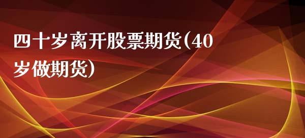 四十岁离开股票期货(40岁做期货)_https://www.xmqjcw.com_期货直播室_第1张
