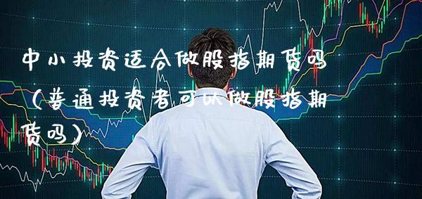 中小投资适合做股指期货吗（普通投资者可以做股指期货吗）_https://www.xmqjcw.com_期货直播室_第1张