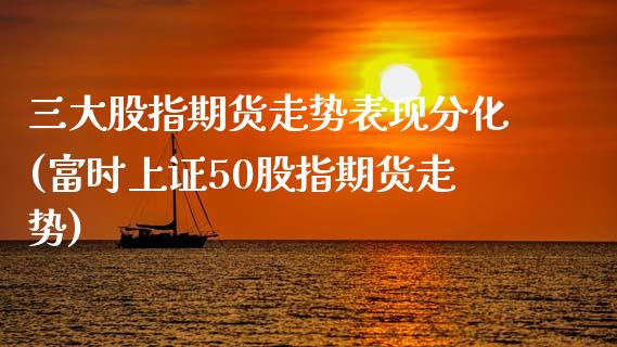 三大股指期货走势表现分化(富时上证50股指期货走势)_https://www.xmqjcw.com_期货百科_第1张