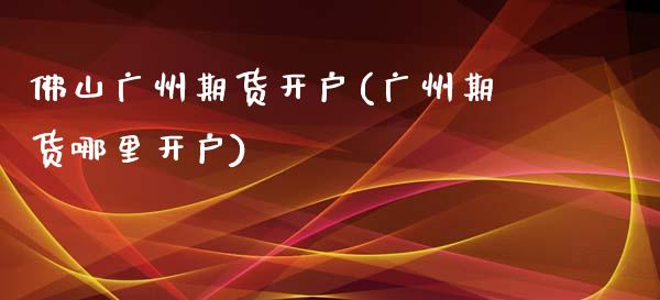 佛山广州期货开户(广州期货哪里开户)_https://www.xmqjcw.com_期货投资_第1张