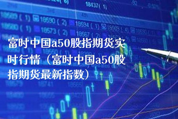 富时中国a50股指期货实时行情（富时中国a50股指期货最新指数）_https://www.xmqjcw.com_期货直播室_第1张