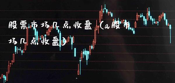 股票市场几点收盘（a股市场几点收盘）_https://www.xmqjcw.com_股票投资_第1张