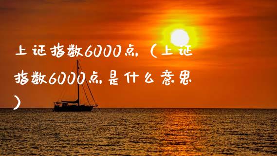 上证指数6000点（上证指数6000点是什么意思）_https://www.xmqjcw.com_期货投资_第1张