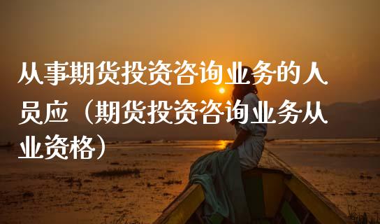从事期货投资咨询业务的人员应（期货投资咨询业务从业资格）_https://www.xmqjcw.com_期货直播室_第1张
