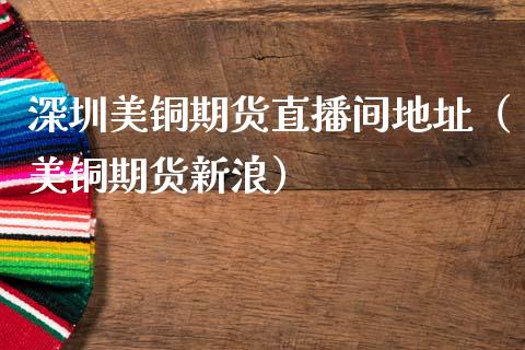 深圳美铜期货直播间地址（美铜期货新浪）_https://www.xmqjcw.com_期货投资_第1张