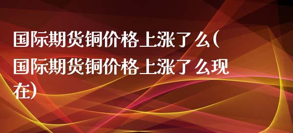 国际期货铜价格上涨了么(国际期货铜价格上涨了么现在)_https://www.xmqjcw.com_期货行情_第1张