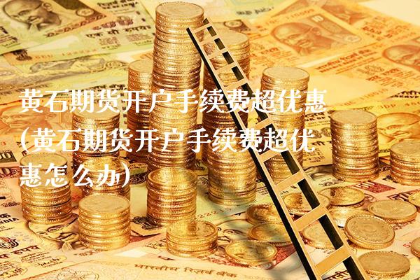 黄石期货开户手续费超优惠(黄石期货开户手续费超优惠怎么办)_https://www.xmqjcw.com_期货直播室_第1张