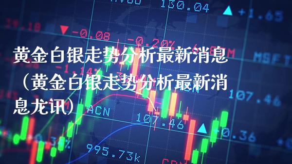 黄金白银走势分析最新消息（黄金白银走势分析最新消息龙讯）_https://www.xmqjcw.com_期货行情_第1张