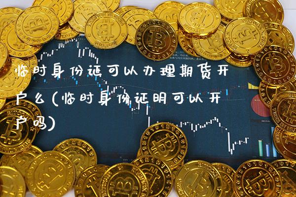临时身份证可以办理期货开户么(临时身份证明可以开户吗)_https://www.xmqjcw.com_期货直播室_第1张