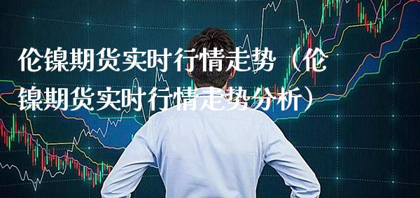 伦镍期货实时行情走势（伦镍期货实时行情走势分析）_https://www.xmqjcw.com_期货投资_第1张