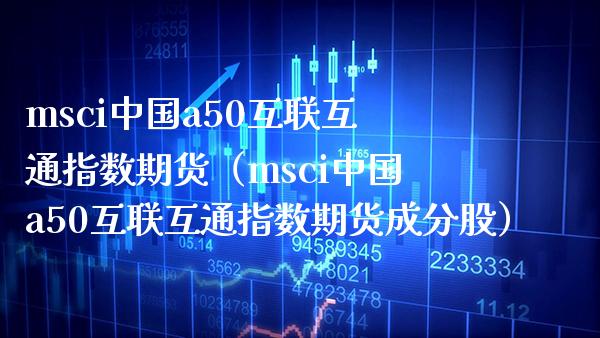 msci中国a50互联互通指数期货（msci中国a50互联互通指数期货成分股）_https://www.xmqjcw.com_期货直播室_第1张