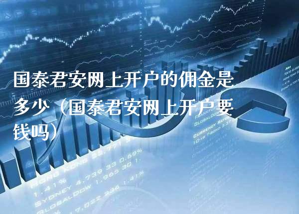国泰君安网上开户的佣金是多少（国泰君安网上开户要钱吗）_https://www.xmqjcw.com_期货直播室_第1张
