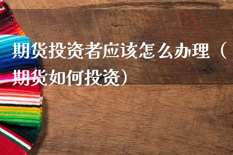 期货投资者应该怎么办理（期货如何投资）_https://www.xmqjcw.com_期货行情_第1张