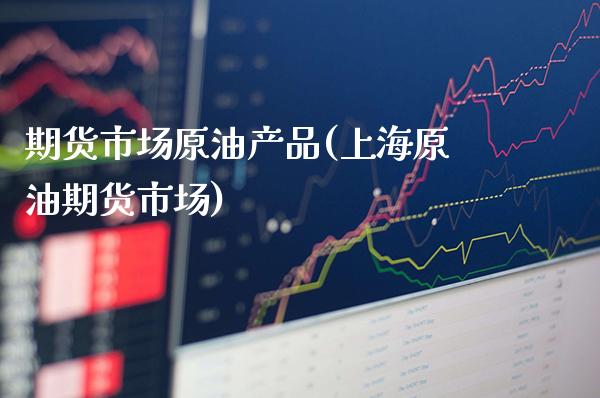 期货市场原油产品(上海原油期货市场)_https://www.xmqjcw.com_期货百科_第1张