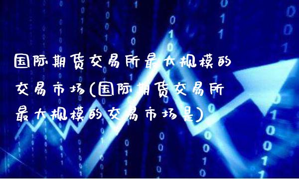国际期货交易所最大规模的交易市场(国际期货交易所最大规模的交易市场是)_https://www.xmqjcw.com_期货直播室_第1张