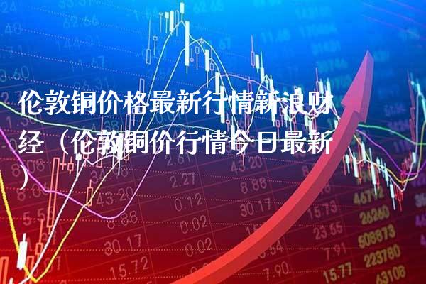 伦敦铜价格最新行情新浪财经（伦敦铜价行情今日最新）_https://www.xmqjcw.com_期货直播室_第1张