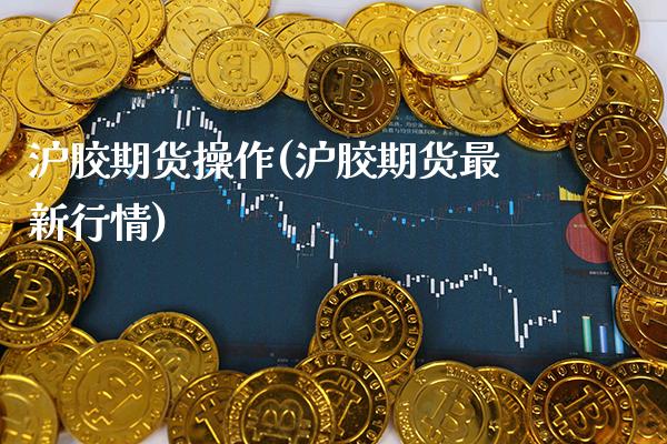 沪胶期货操作(沪胶期货最新行情)_https://www.xmqjcw.com_期货直播室_第1张