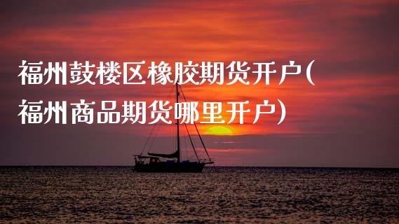 福州鼓楼区橡胶期货开户(福州商品期货哪里开户)_https://www.xmqjcw.com_期货直播室_第1张