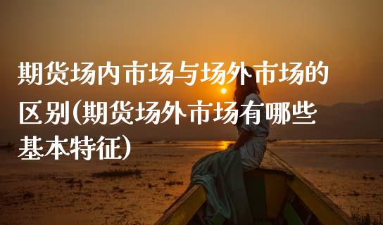 期货场内市场与场外市场的区别(期货场外市场有哪些基本特征)_https://www.xmqjcw.com_期货百科_第1张