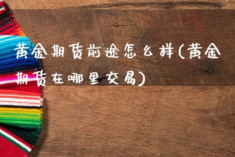 黄金期货前途怎么样(黄金期货在哪里交易)_https://www.xmqjcw.com_期货百科_第1张