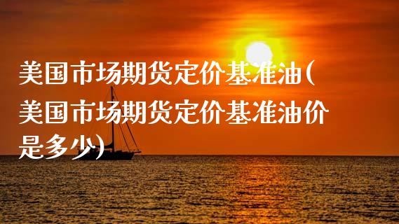 美国市场期货定价基准油(美国市场期货定价基准油价是多少)_https://www.xmqjcw.com_期货投资_第1张
