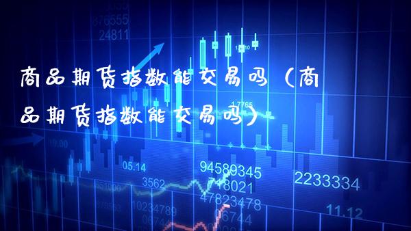 商品期货指数能交易吗（商品期货指数能交易吗）_https://www.xmqjcw.com_期货直播室_第1张
