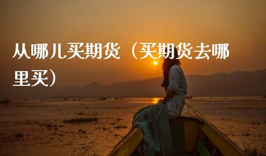 从哪儿买期货（买期货去哪里买）_https://www.xmqjcw.com_期货行情_第1张