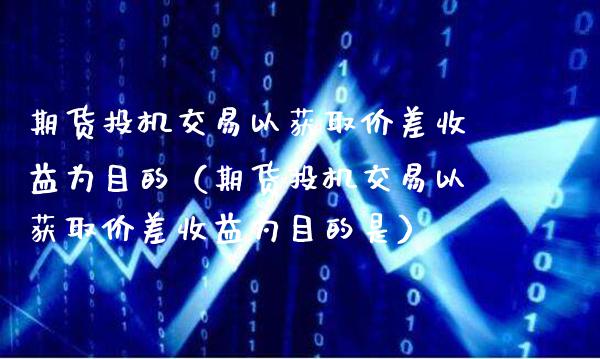 期货投机交易以获取价差收益为目的（期货投机交易以获取价差收益为目的是）_https://www.xmqjcw.com_期货行情_第1张