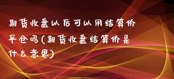 期货收盘以后可以用结算价平仓吗(期货收盘结算价是什么意思)_https://www.xmqjcw.com_期货百科_第1张
