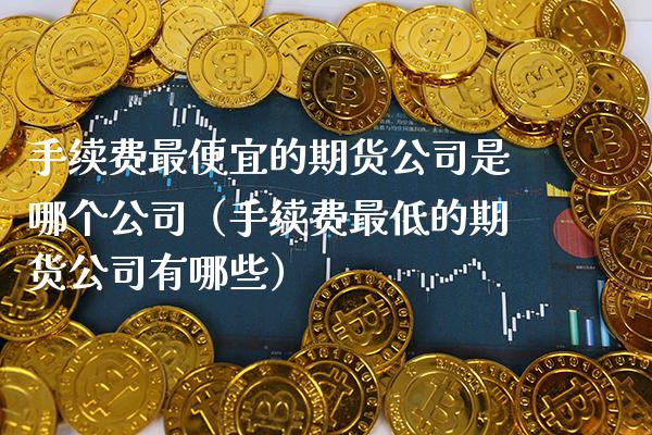 手续费最便宜的期货公司是哪个公司（手续费最低的期货公司有哪些）_https://www.xmqjcw.com_期货直播室_第1张